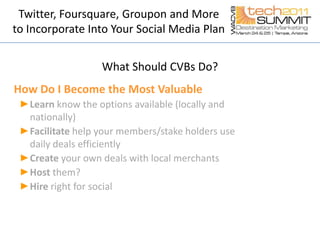 Twitter, Foursquare, Groupon and More to Incorporate Into Your Social Media PlanWhat Should CVBs Do?How Do I Become the Most ValuableLearnknow the options available (locally and nationally) Facilitate help your members/stake holders use daily deals efficiently Createyour own deals with local merchantsHost them?Hire right for social