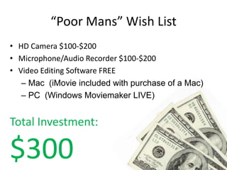 “Poor Mans” Wish List
• HD Camera $100-$200
• Microphone/Audio Recorder $100-$200
• Video Editing Software FREE
   – Mac (iMovie included with purchase of a Mac)
   – PC (Windows Moviemaker LIVE)


Total Investment:

$300
 