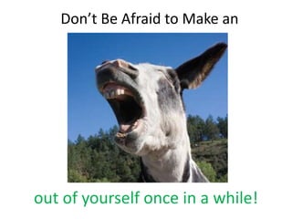 Don’t Be Afraid to Make an




out of yourself once in a while!
 