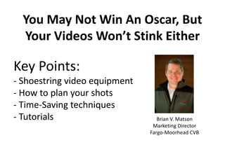 You May Not Win An Oscar, But
  Your Videos Won’t Stink Either

Key Points:
- Shoestring video equipment
- How to plan your shots
- Time-Saving techniques
- Tutorials                       Brian V. Matson
                                Marketing Director
                               Fargo-Moorhead CVB
 
