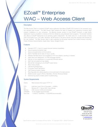 Data sheet No. WAC_Web_Access_Client_Spec_Sheet




EZcall™ Enterprise
WAC – Web Access Client
Description

The Web Access Client is a powerful EZcall™ server application that allows EZcall™ DCS functions to be accessed using
any standard web browser. The Web Access Client prevents the need of installing and supporting numerous client
program installations on user computers. By allowing browser access to most EZcall™ functions, a large facility
deployment may be completed in a fraction of the time needed by using dedicated client programs. The browser interface
also allows an EZcall™ deployment to be operating system independent. No matter what O.S. or web browser is being
used in the facility (Linux, Unix, MAC, Windows), all will function in the same manner using their standard web browsers as
the user interface. The Web Access Client is also supported by all popular standard and mobile browsers including;
Firefox, Windows Internet Explorer, Apple Safari, Opera, Google Chrome.

Features

   •       Standard HTTP 1.0 and 2.0 support ensures reverse compatibility
   •       Secure password protection login
   •       Secure encrypted server communications
   •       Built-in FGA Web Server does not rely or use IIS
   •       Reliable FGA Web Server not susceptible to HTTP virus attacks, spoofing or malware
   •       Rapid setup and deployment; no HTML language required
   •       May be run as an application or a supervised Windows service
   •       Alarm text and graphical map display
   •       Manual text messaging to any EZcall™ output device
   •       Alarm history display
   •       Call Routing Assignments
   •       On-Screen Virtual Call Buttons
   •       Staff Presence location display
   •       Reconfigurable skins allows graphics to be customized to the site/customer
   •       Mobile browser support (iPhone, BlackBerry, Android, Windows Mobile)
   •       Extensive log reports simplify system troubleshooting

System Requirements

Clients:         Web browsers that support HTTP 1.0

CPU:             Intel Xeon Quad Core or Equivalent, >180MHz
OS:              Windows XP, 7, Server 2003, Vista Ultimate
Memory:          2GB minimum (4GB recommended)
LAN/WAN:         10/100 (Gigabit recommended)
Hard Disk:       >120GB @ 7200RPM (> 10,000RPM recommended)




                                                                                                                                 1939 144 Street
                                                                                                                                          th


                                                                                                                               Surrey, BC V4A 7M7
                                                                                                                            T. 604.812.SOFT (7638)
                                                                                                                                E. sales@qbsoft.ca
                                                                                                                                 W. www.qbsoft.ca
Specifications subject to change without notice. © Copyright 2010 – QBsoft Solutions

                        All trademarks, and trade names shown here are the property of their relative owners.
 