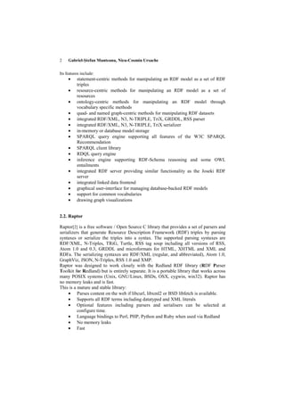 2    Gabriel-Ştefan Munteanu, Nicu-Cosmin Ursache


Its features include:
     •    statement-centric methods for manipulating an RDF model as a set of RDF
          triples
     •    resource-centric methods for manipulating an RDF model as a set of
          resources
     •    ontology-centric methods for manipulating an RDF model through
          vocabulary specific methods
     •    quad- and named graph-centric methods for manipulating RDF datasets
     •    integrated RDF/XML, N3, N-TRIPLE, TriX, GRDDL, RSS parser
     •    integrated RDF/XML, N3, N-TRIPLE, TriX serializer
     •    in-memory or database model storage
     •    SPARQL query engine supporting all features of the W3C SPARQL
          Recommendation
     •    SPARQL client library
     •    RDQL query engine
     •    inference engine supporting RDF-Schema reasoning and some OWL
          entailments
     •    integrated RDF server providing similar functionality as the Joseki RDF
          server
     •    integrated linked data frontend
     •    graphical user-interface for managing database-backed RDF models
     •    support for common vocabularies
     •    drawing graph visualizations


2.2. Raptor

Raptor[2] is a free software / Open Source C library that provides a set of parsers and
serializers that generate Resource Description Framework (RDF) triples by parsing
syntaxes or serialize the triples into a syntax. The supported parsing syntaxes are
RDF/XML, N-Triples, TRiG, Turtle, RSS tag soup including all versions of RSS,
Atom 1.0 and 0.3, GRDDL and microformats for HTML, XHTML and XML and
RDFa. The serializing syntaxes are RDF/XML (regular, and abbreviated), Atom 1.0,
GraphViz, JSON, N-Triples, RSS 1.0 and XMP.
Raptor was designed to work closely with the Redland RDF library (RDF Parser
Toolkit for Redland) but is entirely separate. It is a portable library that works across
many POSIX systems (Unix, GNU/Linux, BSDs, OSX, cygwin, win32). Raptor has
no memory leaks and is fast.
This is a mature and stable library:
     • Parses content on the web if libcurl, libxml2 or BSD libfetch is available.
     • Supports all RDF terms including datatyped and XML literals
     • Optional features including parsers and serialisers can be selected at
          configure time.
     • Language bindings to Perl, PHP, Python and Ruby when used via Redland
     • No memory leaks
     • Fast
 