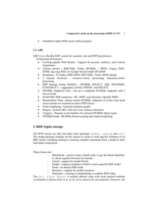 Comparative study on the processing of RDF in PHP     3


    •    Standalone rapper RDF parser utility program


2.3. ARC

ARC[3] is a flexible RDF system for semantic web and PHP practitioners.
  Components & Features
   • ConNeg-capable Web Reader - Support for proxies, redirects, and Content
        Negotiation
   • Various parsers - RDF/XML, Turtle, SPARQL + SPOG, Legacy XML,
        HTML tag soup, RSS 2.0, Google Social Graph API JSON
   • Serializers - N-Triples, RDF/JSON, RDF/XML, Turtle, SPOG dumps
   • 2 internal structures - resource-centric processing, statement-centric
        processing
   • RDF Storage (using MySQL) - SPARQL SELECT, ASK, DESCRIBE,
        CONSTRUCT, + aggregates, LOAD, INSERT, and DELETE
   • SPARQL Endpoint Class - Set up a compliant SPARQL endpoint with 3
        lines of code
   • SemHTML RDF extractors - DC, eRDF, microformats, OpenID, RDFa
   • RemoteStore Class - Query remote SPARQL endpoints as if they were local
        stores (results are returned as native PHP arrays)
   • Turtle templating - Generate dynamic graphs
   • Plugins - Extend ARC with your own, custom extensions
   • Triggers - Register event handlers for selected SPARQL Query types
   • SPARQLScript - SPARQL-based scripting and output templating


3. RDF triples storage

The RAP classes are split into three main packages: model, syntax and util.
The model package includes all the classes to create or read specific elements of an
RDF model, including reading or creating complete statements from a model or their
individual components.


These classes are:
             - BlankNode - used to create a blank node, to get the bnode identifier,
                   or check equality between two bnodes
             - Literal - support for model literals
             - Model - contains methods to build or read a specific RDF model
             - Node - an abstract RDF node
             - Resource - support for model resources
             - Statement - creating or manipulating a complete RDF triple
The util class Object is another abstract class with some general methods
overloaded in classes built on it, so it's of no interest for our purposes. However, the
 