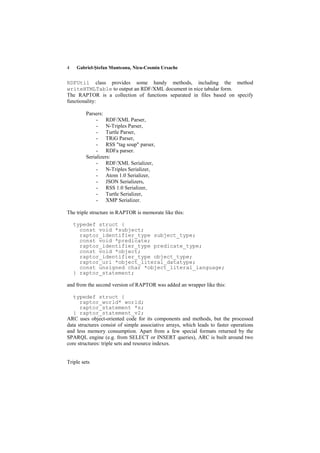 4    Gabriel-Ştefan Munteanu, Nicu-Cosmin Ursache


RDFUtil class provides some handy methods, including the method
writeHTMLTable to output an RDF/XML document in nice tabular form.
The RAPTOR is a collection of functions separated in files based on specify
functionality:

         Parsers:
              - RDF/XML Parser,
              - N-Triples Parser,
              - Turtle Parser,
              - TRiG Parser,
              - RSS "tag soup" parser,
              - RDFa parser.
         Serializers:
              - RDF/XML Serializer,
              - N-Triples Serializer,
              - Atom 1.0 Serializer,
              - JSON Serializers,
              - RSS 1.0 Serializer,
              - Turtle Serializer,
              - XMP Serializer.

The triple structure in RAPTOR is memorate like this:

    typedef struct {
      const void *subject;
      raptor_identifier_type subject_type;
      const void *predicate;
      raptor_identifier_type predicate_type;
      const void *object;
      raptor_identifier_type object_type;
      raptor_uri *object_literal_datatype;
      const unsigned char *object_literal_language;
    } raptor_statement;

and from the second version of RAPTOR was added an wrapper like this:

   typedef struct {
      raptor_world* world;
      raptor_statement *s;
   } raptor_statement_v2;
ARC uses object-oriented code for its components and methods, but the processed
data structures consist of simple associative arrays, which leads to faster operations
and less memory consumption. Apart from a few special formats returned by the
SPARQL engine (e.g. from SELECT or INSERT queries), ARC is built around two
core structures: triple sets and resource indexes.


Triple sets
 