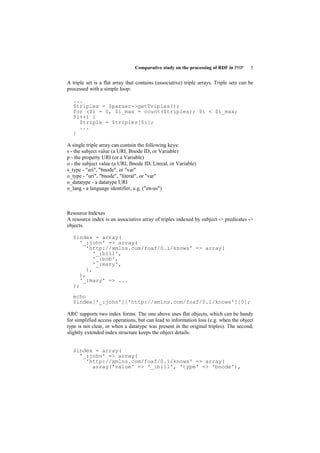 Comparative study on the processing of RDF in PHP       5


A triple set is a flat array that contains (associative) triple arrays. Triple sets can be
processed with a simple loop:

  ...
  $triples = $parser->getTriples();
  for ($i = 0, $i_max = count($triples); $i < $i_max;
  $i++) {
    $triple = $triples[$i];
    ...
  }

A single triple array can contain the following keys:
s - the subject value (a URI, Bnode ID, or Variable)
p - the property URI (or a Variable)
o - the subject value (a URI, Bnode ID, Literal, or Variable)
s_type - "uri", "bnode", or "var"
o_type - "uri", "bnode", "literal", or "var"
o_datatype - a datatype URI
o_lang - a language identifier, e.g. ("en-us")



Resource Indexes
A resource index is an associative array of triples indexed by subject -> predicates ->
objects.

  $index = array(
     '_:john' => array(
        'http://xmlns.com/foaf/0.1/knows' => array(
           '_:bill',
           '_:bob',
           '_:mary',
        ),
     ),
     '_:mary' => ...
  );

  echo
  $index['_:john']['http://xmlns.com/foaf/0.1/knows'][0];

ARC supports two index forms. The one above uses flat objects, which can be handy
for simplified access operations, but can lead to information loss (e.g. when the object
type is not clear, or when a datatype was present in the original triples). The second,
slightly extended index structure keeps the object details:


  $index = array(
    '_:john' => array(
      'http://xmlns.com/foaf/0.1/knows' => array(
        array('value' => '_:bill', 'type' => 'bnode'),
 