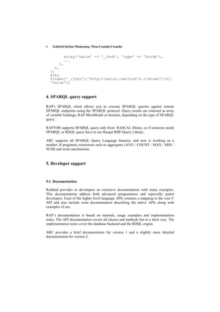 6    Gabriel-Ştefan Munteanu, Nicu-Cosmin Ursache


                array('value' => '_:bob', 'type' => 'bnode'),
                ...
           ),
      ),
    );
    echo
    $index['_:john']['http://xmlns.com/foaf/0.1/knows'][0][
    'value'];


4. SPARQL query support

RAP's SPARQL client allows you to execute SPARQL queries against remote
SPARQL endpoints using the SPARQL protocol. Query results are returned as array
of variable bindings, RAP MemModel or boolean, depending on the type of SPARQL
query.

RAPTOR supports SPARQL query only from RASCAL library, so if someone needs
SPARQL or RDQL query have to use Rasqal RDF Query Library.

ARC supports all SPARQL Query Language features, and now is working on a
number of pragmatic extensions such as aggregates (AVG / COUNT / MAX / MIN /
SUM) and write mechanisms.


5. Developer support


5.1. Documentation

Redland provides to developers an extensive documentation with many examples.
This documentation address both advanced programmers and especially junior
developers. Each of the higher level language APIs contains a mapping to the core C
API and also include extra documentation describing the native APIs along with
examples of use.

RAP’s documentation is based on tutorials, usage examples and implementation
notes. The API documentation covers all classes and methods but in a short way. The
implementation notes cover the database backend and the RDQL engine.

ARC provides a brief documentation for version 1 and a slightly more detailed
documentation for version 2.
 