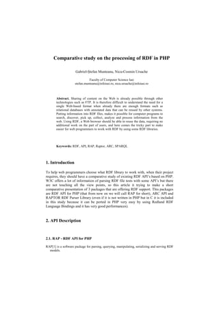 Comparative study on the processing of RDF in PHP

                     Gabriel-Ştefan Munteanu, Nicu-Cosmin Ursache

                               Faculty of Computer Science Iasi
                     stefan.munteanu@infoiasi.ro, nicu.ursache@infoiasi.ro



       Abstract. Sharing of content on the Web is already possible through other
       technologies such as FTP. It is therefore difficult to understand the need for a
       single Web-based format when already there are enough formats such as
       relational databases with annotated data that can be reused by other systems.
       Putting information into RDF files, makes it possible for computer programs to
       search, discover, pick up, collect, analyze and process information from the
       web. Using RDF, a Web browser should be able to reuse the data, requiring no
       additional work on the part of users, and here comes the tricky part to make
       easier for web programmers to work with RDF by using some RDF libraries.




       Keywords: RDF, API, RAP, Raptor, ARC, SPARQL




1. Introduction

To help web programmers choose what RDF library to work with, when their project
requires, they should have a comparative study of existing RDF API’s based on PHP.
W3C offers a lot of information of parsing RDF file tests with some API’s but there
are not touching all the view points, so this article it trying to make a short
comparative presentation of 3 packages that are offering RDF support. This packages
are RDF API for PHP (that from now on we will call RAP for short), ARC API and
RAPTOR RDF Parser Library (even if it is not written in PHP but in C it is included
in this study because it can be ported in PHP very easy by using Redland RDF
Language Bindings and it has very good performances).


2. API Description


2.1. RAP - RDF API for PHP

RAP[1] is a software package for parsing, querying, manipulating, serializing and serving RDF
  models.
 