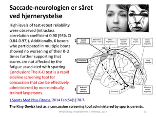 Saccade-neurologien er såret 
ved hjernerystelse 
High levels of test-retest reliability 
were observed (intraclass 
correlation coefficient 0.90 [95% CI 
0.84-0.97]). Additionally, 6 boxers 
who participated in multiple bouts 
showed no worsening of their K-D 
times further supporting that 
scores are not affected by the 
fatigue associated with sparring. 
Conclusion: The K-D test is a rapid 
sideline screening tool for 
concussion that can be effectively 
administered by non-medically 
trained laypersons. 
J Sports Med Phys Fitness. 2014 Feb;54(1):70-7. 
The King-Devick test as a concussion screening tool administered by sports parents. 
Whiplash og synsproblemer. T. Helstrup. 2014 12 
 