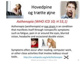Hovedpine 
og trætte øjne 
Asthenopia (WHO ICD 10; H 53,1) 
Asthenopia (aesthenopia) or eye strain is an condition 
that manifests itself through nonspecific symptoms 
such as fatigue, pain in or around the eyes, blurred 
vision, headache and occasional double vision. 
Symptoms often occur after reading, computer work, 
or other close activities that involve tedious visual 
tasks. http://en.wikipedia.org/wiki/Asthenopia 
Whiplash og synsproblemer. T. Helstrup. 2014 
18 
 
