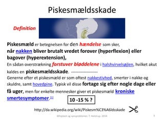 Piskesmældsskade 
Definition 
Piskesmæld er betegnelsen for den hændelse som sker, 
når nakken bliver brutalt vredet forover (hyperflexion) eller 
bagover (hyperextension), 
En sådan overstrækning forstuver bløddelene i halshvirvelsøjlen, hvilket akut 
kaldes en piskesmældsskade. ------------------- 
Generne efter et piskesmæld er som oftest nakkestivhed, smerter i nakke og 
skuldre, samt hovedpine. Typisk vil disse fortage sig efter nogle dage eller 
få uger, men for enkelte mennesker giver et piskesmæld kroniske 
smertesymptomer.[1] 
10 -15 % ? 
http://da.wikipedia.org/wiki/Piskesm%C3%A6ldsskade 
Whiplash og synsproblemer. T. Helstrup. 2014 3 
 