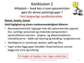 Konklusion 2 
Whiplash – hvad kan vi som optometrister 
gøre for denne patientgruppe ? 
- hvis langvarige synsforstyrrelser 
Henvis, henvis, henvis 
Solid faglighed og almen medmenneskelighed dikterer: 
• Neurooptometrister iagttager hele det optomotoriske apparat. 
Dvs. samtlige sensoriske og motoriske komponenter i 
synsfunktionen (version-, vergens- og akkommodations-interaktionerne 
– både ved læsning og handling i omgivelserne). 
• Værktøjerne er synsterapi, øvelser, optik og filtre 
• Ingen andre faggrupper besidder tilnærmelsesvis samme 
baggrund, evne og erfaring 
Vi magter at hjælpe, hvor ingen andre kan 
Whiplash og synsproblemer. T. Helstrup. 2014 31 
