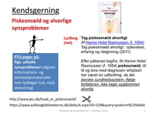 Tag piskesmæld alvorligt 
Af Hanne Holst Rasmussen (f. 1954) 
Tag piskesmæld alvorligt : oplevelser, 
erfaring og rådgivning (2011) 
Efter påkørsel bagfra, fik Hanne Holst 
Rasmussen (f. 1954) piskesmæld. At 
få og leve med diagnosen whiplash 
har været en udfordring, da det 
danske sundhedssystem, ifølge 
forfatteren, ikke tager sygdommen 
alvorlig 
Kendsgerning 
Piskesmæld og alvorlige 
synsproblemer 
http://www.ptu.dk/hvad_er_piskesmaeld/ 
https://www.aalborgbibliotekerne.dk/default.aspx?ID=129&query=piskesm%C3%A6ld 
Whiplash og synsproblemer. T. Helstrup. 2014 5 
PTU peger på: 
Pga. udtalte 
synsproblemer udgives 
informations- og 
selvhjælpsmaterialer 
som lydbøger (cd, mp3, 
streaming) 
Lydbog 
(net) 
 