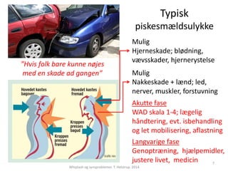 Typisk 
piskesmældsulykke 
Mulig 
Nakkeskade + lænd; led, 
nerver, muskler, forstuvning 
Akutte fase 
WAD skala 1-4; lægelig 
håndtering, evt. isbehandling 
og let mobilisering, aflastning 
Langvarige fase 
Genoptræning, hjælpemidler, 
justere livet, medicin 
Whiplash og synsproblemer. T. Helstrup. 2014 
7 
”Hvis folk bare kunne nøjes 
med en skade ad gangen” 
Mulig 
Hjerneskade; blødning, 
vævsskader, hjernerystelse 
 
