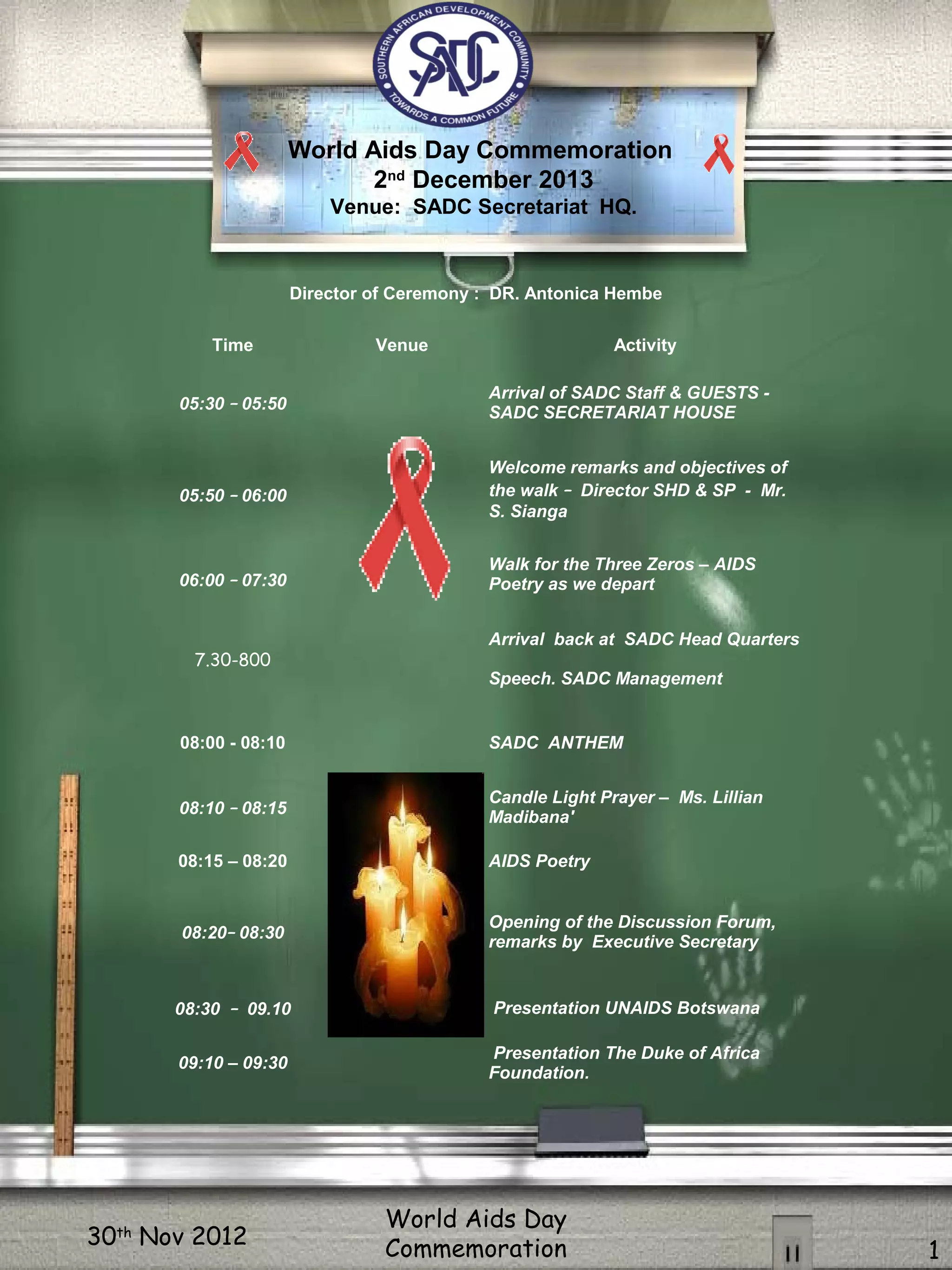 30th
Nov 2012
World Aids Day
Commemoration 1
Director of Ceremony : DR. Antonica Hembe
Time Venue Activity
05:30 – 05:50
Arrival of SADC Staff & GUESTS -
SADC SECRETARIAT HOUSE
05:50 – 06:00
Welcome remarks and objectives of
the walk – Director SHD & SP - Mr.
S. Sianga
Walk for the Three Zeros – AIDS
Poetry as we depart06:00 – 07:30
7.30-800
Arrival back at SADC Head Quarters
Speech. SADC Management
08:00 - 08:10 SADC ANTHEM
08:10 – 08:15
Candle Light Prayer – Ms. Lillian
Madibana'
08:15 – 08:20 AIDS Poetry
08:20– 08:30
Opening of the Discussion Forum,
remarks by Executive Secretary
08:30 – 09.10 Presentation UNAIDS Botswana
09:10 – 09:30
Presentation The Duke of Africa
Foundation.
World Aids Day Commemoration
2nd
December 2013
Venue: SADC Secretariat HQ.