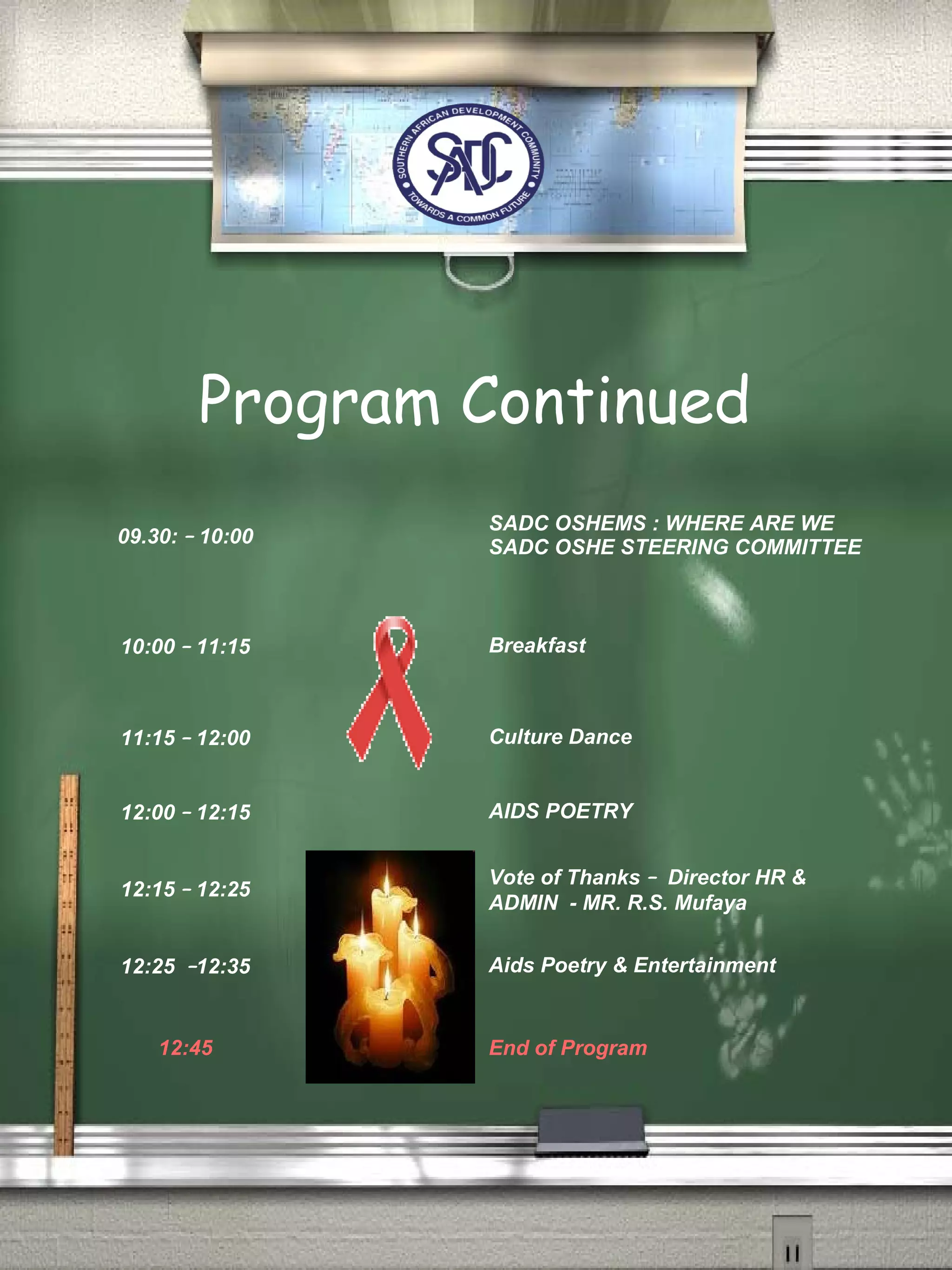 Program Continued
09.30: – 10:00
SADC OSHEMS : WHERE ARE WE
SADC OSHE STEERING COMMITTEE
10:00 – 11:15 Breakfast
11:15 – 12:00 Culture Dance
12:00 – 12:15 AIDS POETRY
12:15 – 12:25
Vote of Thanks – Director HR &
ADMIN - MR. R.S. Mufaya
12:25 –12:35 Aids Poetry & Entertainment
12:45 End of Program