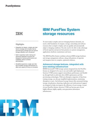 IBM PureFlex System
                                                       storage resources
                                                       To meet today’s complex and ever-changing business demands, you
         Highlights                                    need a solid foundation of compute, storage, networking and software
                                                       resources that is simple to deploy and can quickly and automatically
●● ● ●
         Integration by design: a single user inter-   adapt to changing conditions. You also need to be able to take advantage
         face to manage and virtualize internal
         and third-party storage that can improve      of broad expertise and proven best practices in systems management,
         storage utilization up to 30 percent          applications, hardware maintenance and more.
     Built-in expertise: built-in tiering and
●● ● ●


     advanced replication functions are                The IBM PureFlex System combines advanced IBM storage hardware
     designed to improve performance and               and storage management software, along with patterns of expertise
     availability without constant                     and integrate them in complete, optimized solutions.
     administration

●● ● ●
         Simplified experience: single user inter-     Advanced storage features, integrated with
         face simplifies storage administration to
         allow your experts to focus on innovation     your existing infrastructure
                                                       IBM® Storwize® V7000 storage systems integrated into the PureFlex
                                                       System are designed to be easy to use and enable rapid deployment.
                                                       Storwize V7000 systems support extraordinary performance and f lexibil-
                                                       ity through built-in solid state drive (SSD) optimization and thin
                                                       provisioning technologies. With non-disruptive migration of data from
                                                       existing storage, you also get simplified implementation, minimizing
                                                       disruption to users. And advanced storage features like automated tiering,
                                                       storage virtualization, clustering, replication and multi-protocol support
                                                       are designed to help you improve the efficiency of your storage. As part
                                                       of your PureFlex System, Storwize V7000 can become part of your
                                                       highly efficient, highly capable, next-generation information
                                                       infrastructure.
 