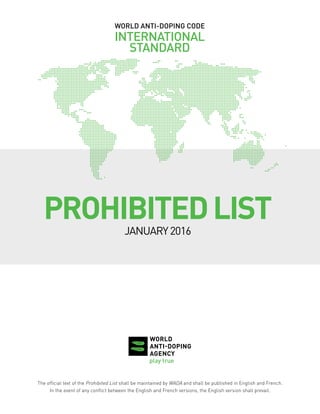 WORLD ANTI-DOPING CODE
INTERNATIONAL
STANDARD
PROHIBITEDLIST
JANUARY2016
The official text of the Prohibited List shall be maintained by WADA and shall be published in English and French.
In the event of any conflict between the English and French versions, the English version shall prevail.
 