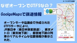 オープンデータ協議会で作成された
GTFSデータにより、
JR東日本（東日本旅客鉄道）、東京メ
トロ（東京地下鉄）、都営地下鉄の列
車のリアルタイムな位置情報が表示さ
れた。
GoolgeMapsで鉄道情報
なぜオープンでGTFSなの？
オープンでGTFSな横浜
 