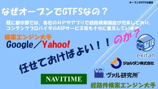 既に都市部では、各社のＨＰやアプリで経路検索機能が充実しており、
コンテンツプロバイダのASPサービス等も十分に普及しています。
経路件検索エンジン大手
検索エンジン大手
なぜオープンでGTFSなの？
オープンでGTFSな横浜
Google／Yahoo!
 