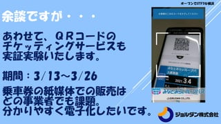 余談ですが・・・
あわせて、ＱＲコードの
チケッティングサービスも
実証実験いたします。
期間：3/13～3/26
乗車券の紙媒体での販売は
どの事業者でも課題。
分かりやすく電子化したいです。
オープンでGTFSな横浜
 