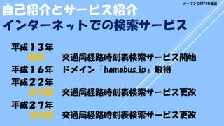 平成１３年
初代 交通局経路時刻表検索サービス開始
平成１６年 ドメイン「hamabus.jp」取得
平成２２年
２代目 交通局経路時刻表検索サービス更改
平成２７年
３代目 交通局経路時刻表検索サービス更改
インターネットでの検索サービス
自己紹介とサービス紹介
オープンでGTFSな横浜
 