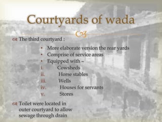 
Courtyards of wada
 The third courtyard :
 Toilet were located in
outer courtyard to allow
sewage through drain
• More elaborate version the rear yards
• Comprise of service areas
• Equipped with –
i. Cowsheds
ii. Horse stables
iii. Wells
iv. Houses for servants
v. Stores
 