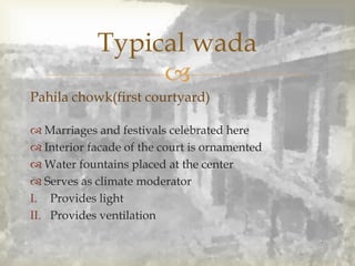 
Typical wada
Pahila chowk(first courtyard)
 Marriages and festivals celebrated here
 Interior facade of the court is ornamented
 Water fountains placed at the center
 Serves as climate moderator
I. Provides light
II. Provides ventilation
 