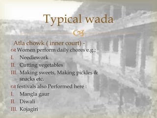 
Typical wada
Atla chowk ( inner court) -
 Women perform daily chores e.g.;
I. Needlework
II. Cutting vegetables
III. Making sweets, Making pickles &
snacks etc.
 festivals also Performed here :
I. Mangla gaur
II. Diwali
III. Kojagiri
 