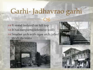 
 It stood isolated on hill top
 It has ramparts(defensive wall)
 Smaller arch with ogee arch called
dindi darwaza
Garhi- Jadhavrao garhi
 