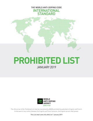 THE WORLD ANTI-DOPING CODE
INTERNATIONAL
STANDARD
PROHIBITEDLIST
JANUARY2019
The official text of the Prohibited List shall be maintained by WADA and shall be published in English and French.
In the event of any conflict between the English and French versions, the English version shall prevail.
This List shall come into effect on 1 January 2019
 