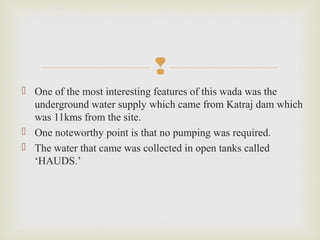 
 One of the most interesting features of this wada was the
underground water supply which came from Katraj dam which
was 11kms from the site.
 One noteworthy point is that no pumping was required.
 The water that came was collected in open tanks called
‘HAUDS.’
 