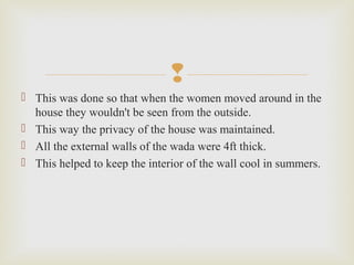 
 This was done so that when the women moved around in the
house they wouldn't be seen from the outside.
 This way the privacy of the house was maintained.
 All the external walls of the wada were 4ft thick.
 This helped to keep the interior of the wall cool in summers.
 
