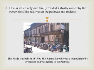 
 One in which only one family resided. (Mostly owned by the
richer class like relatives of the peshwas and traders)
This Wada was built in 1875 by Shri Karandikar who was a moneylender by
profession and was related to the Peshwas.
 