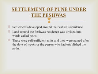 
 Settlements developed around the Peshwa’s residence.
 Land around the Peshwas residence was divided into
wards called peths.
 These were self-sufficient units and they were named after
the days of weeks or the person who had established the
peths.
SETTLEMENT OF PUNE UNDER
THE PESHWAS
 