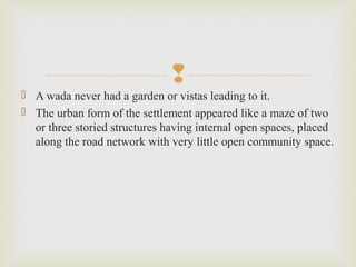 
 A wada never had a garden or vistas leading to it.
 The urban form of the settlement appeared like a maze of two
or three storied structures having internal open spaces, placed
along the road network with very little open community space.
 