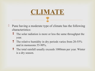 
 Pune having a moderate type of climate has the following
characteristics:
 The solar radiation is more or less the same throughput the
year.
 The relative humidity in dry periods varies from 20-55%
and in monsoons 55-90%.
 The total rainfall usually exceeds 1000mm per year. Winter
is a dry season.
CLIMATE
 