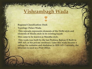 
 Regional Classification: Desh
 Typology: Palace Wada.
 This rajwada represents elements of the Delhi style and
elements of Hindu style in its existing façade
 This came to be known as Maratha style.
 This wada was built by the last Peshwa, Bajirao II Built in
1803 AD, as his private residence. Later this wada became a
college for vedantas and shahstras in 1818 AD. Currently, the
structure is used as a Post Office.
Vishrambagh Wada
 