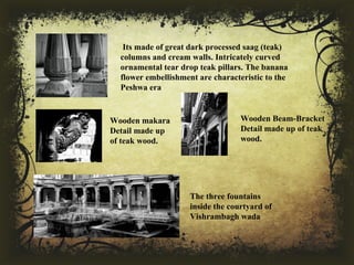  Its made of great dark processed saag (teak) 
columns and cream walls. Intricately curved 
ornamental tear drop teak pillars. The banana 
flower embellishment are characteristic to the 
Peshwa era
Wooden makara 
Detail made up 
of teak wood.
Wooden Beam-Bracket 
Detail made up of teak 
wood.
The three fountains 
inside the courtyard of 
Vishrambagh wada
 