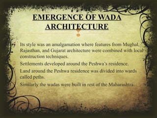 
 Its style was an amalgamation where features from Mughal,
Rajasthan, and Gujarat architecture were combined with local
construction techniques.
 Settlements developed around the Peshwa’s residence.
 Land around the Peshwa residence was divided into wards
called peths.
 Similarly the wadas were built in rest of the Maharashtra.
EMERGENCE OF WADA
ARCHITECTURE
 