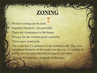  Distinct zoning can be seen.
 Separate entrances are provided.
 There are 4 entrances to the house.
 Privacy for the women given a priority.
 Three main courtyards.
 The wada has it’s entrance in the southern side. The most
significant features of the wada was the way it’s zoning of
public, private and semi-private spaces was done.
 This can be seen very distinctly in the plan.
ZONING
 