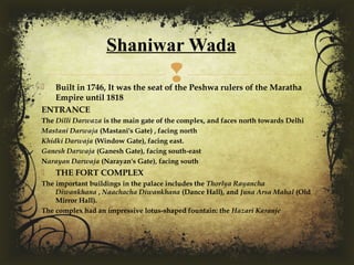  Built in 1746, It was the seat of the Peshwa rulers of the Maratha
Empire until 1818
ENTRANCE
The Dilli Darwaza is the main gate of the complex, and faces north towards Delhi
Mastani Darwaja (Mastani's Gate) , facing north
Khidki Darwaja (Window Gate), facing east.
Ganesh Darwaja (Ganesh Gate), facing south-east
Narayan Darwaja (Narayan's Gate), facing south
 THE FORT COMPLEX
The important buildings in the palace includes the Thorlya Rayancha
Diwankhana , Naachacha Diwankhana (Dance Hall), and Juna Arsa Mahal (Old
Mirror Hall).
The complex had an impressive lotus-shaped fountain: the Hazari Karanje 
Shaniwar Wada
 