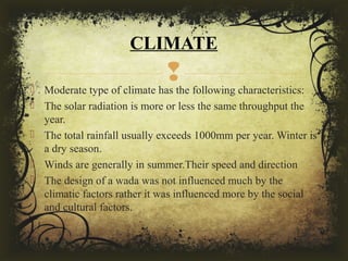  Moderate type of climate has the following characteristics:
 The solar radiation is more or less the same throughput the
year.
 The total rainfall usually exceeds 1000mm per year. Winter is
a dry season.
 Winds are generally in summer.Their speed and direction
 The design of a wada was not influenced much by the
climatic factors rather it was influenced more by the social
and cultural factors.
CLIMATE
 