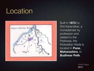 Hrishi Desai
0813
Built in 1875 by
Shri Karandikar, a
moneylender by
profession and
related to the
Peshwas, the
Kharadkar Wada is
located in Pune,
Maharashtra, in
Budhwar Peth.
Location
 