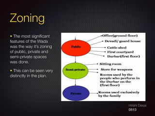 Hrishi Desai
0813
Zoning
• The most signiﬁcant
features of the Wada
was the way it’s zoning
of public, private and
semi-private spaces
was done.
• This can be seen very
distinctly in the plan.
 