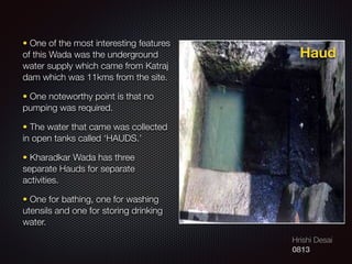 Hrishi Desai
0813
• One of the most interesting features
of this Wada was the underground
water supply which came from Katraj
dam which was 11kms from the site.
• One noteworthy point is that no
pumping was required.
• The water that came was collected
in open tanks called ‘HAUDS.’
• Kharadkar Wada has three
separate Hauds for separate
activities.
• One for bathing, one for washing
utensils and one for storing drinking
water.
Haud
 
