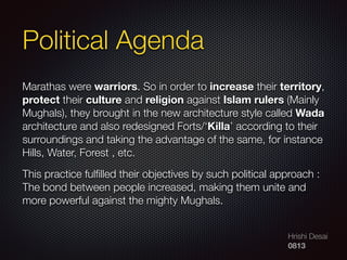 Hrishi Desai
0813
Political Agenda
Marathas were warriors. So in order to increase their territory,
protect their culture and religion against Islam rulers (Mainly
Mughals), they brought in the new architecture style called Wada
architecture and also redesigned Forts/‘Killa’ according to their
surroundings and taking the advantage of the same, for instance
Hills, Water, Forest , etc.
This practice fulﬁlled their objectives by such political approach :
The bond between people increased, making them unite and
more powerful against the mighty Mughals.
 