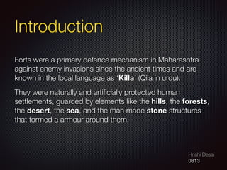 Hrishi Desai
0813
Introduction
Forts were a primary defence mechanism in Maharashtra
against enemy invasions since the ancient times and are
known in the local language as ‘Killa’ (Qila in urdu).
They were naturally and artiﬁcially protected human
settlements, guarded by elements like the hills, the forests,
the desert, the sea, and the man made stone structures
that formed a armour around them.
 