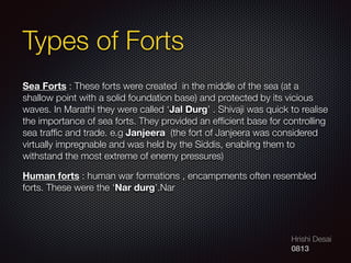 Hrishi Desai
0813
Sea Forts : These forts were created  in the middle of the sea (at a
shallow point with a solid foundation base) and protected by its vicious
waves. In Marathi they were called ‘Jal Durg’ . Shivaji was quick to realise
the importance of sea forts. They provided an efﬁcient base for controlling
sea trafﬁc and trade. e.g Janjeera  (the fort of Janjeera was considered
virtually impregnable and was held by the Siddis, enabling them to
withstand the most extreme of enemy pressures)
Human forts : human war formations , encampments often resembled
forts. These were the ‘Nar durg’.Nar
Types of Forts
 
