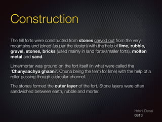 Hrishi Desai
0813
Construction
The hill forts were constructed from stones carved out from the very
mountains and joined (as per the design) with the help of lime, rubble,
gravel, stones, bricks (used mainly in land forts/smaller forts), molten
metal and sand.
Lime/mortar was ground on the fort itself (in what were called the
'Chunyaachya ghaani'. Chuna being the term for lime) with the help of a
roller passing though a circular channel.
The stones formed the outer layer of the fort. Stone layers were often
sandwiched between earth, rubble and mortar.
 