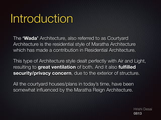 Hrishi Desai
0813
Introduction
The ‘Wada’ Architecture, also referred to as Courtyard
Architecture is the residential style of Maratha Architecture
which has made a contribution in Residential Architecture.
This type of Architecture style dealt perfectly with Air and Light,
resulting to great ventilation of both. And it also fulﬁlled
security/privacy concern, due to the exterior of structure.
All the courtyard houses/plans in today’s time, have been
somewhat inﬂuenced by the Maratha Reign Architecture.
 